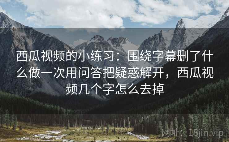 西瓜视频的小练习：围绕字幕删了什么做一次用问答把疑惑解开，西瓜视频几个字怎么去掉