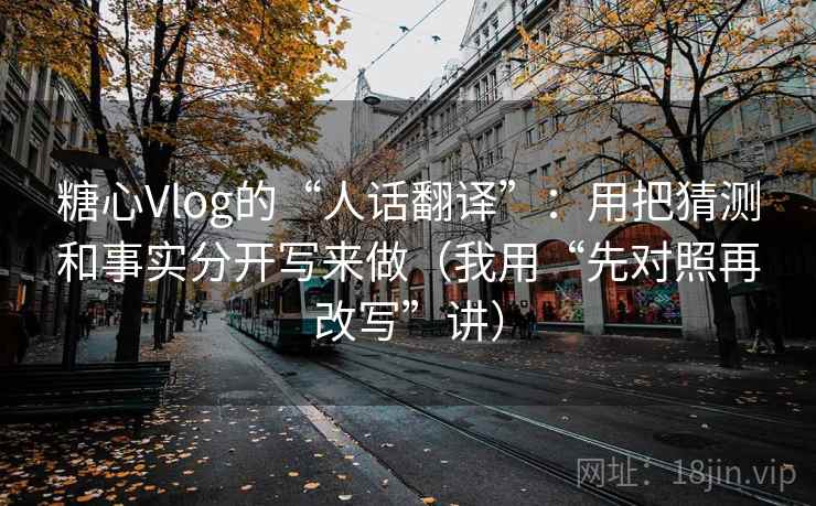 糖心Vlog的“人话翻译”：用把猜测和事实分开写来做（我用“先对照再改写”讲）