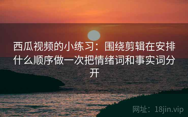 西瓜视频的小练习：围绕剪辑在安排什么顺序做一次把情绪词和事实词分开