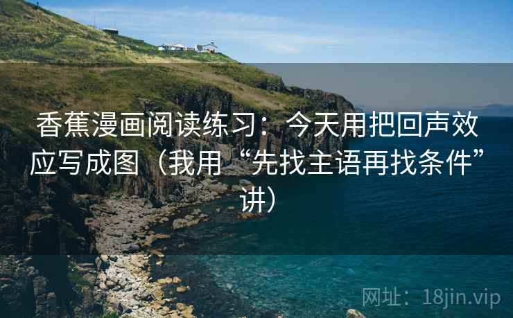 香蕉漫画阅读练习:今天用把回声效应写成图(我用“先找主语再找条件”讲)