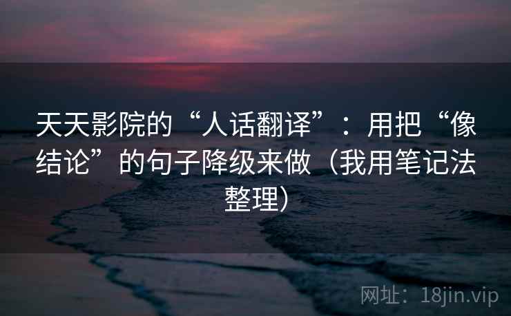 天天影院的“人话翻译”：用把“像结论”的句子降级来做（我用笔记法整理）